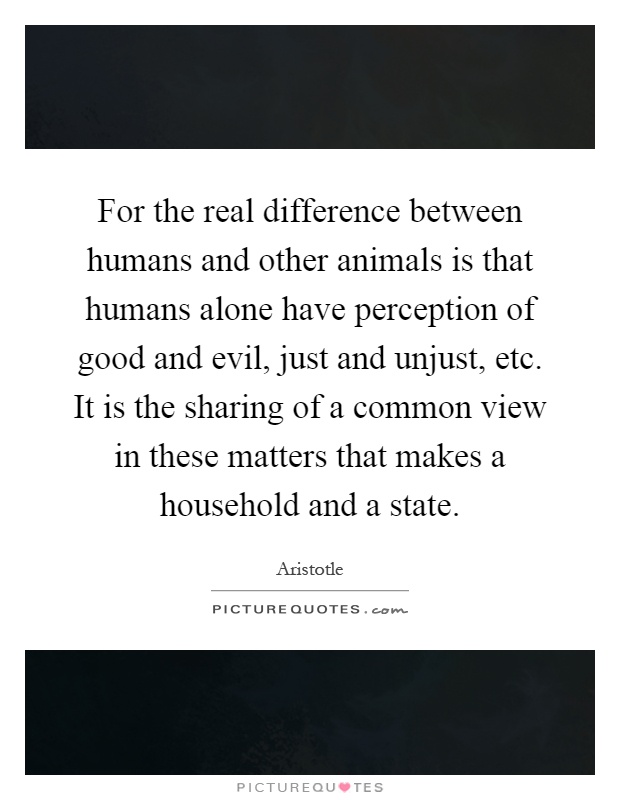 For the real difference between humans and other animals is that humans alone have perception of good and evil, just and unjust, etc. It is the sharing of a common view in these matters that makes a household and a state Picture Quote #1