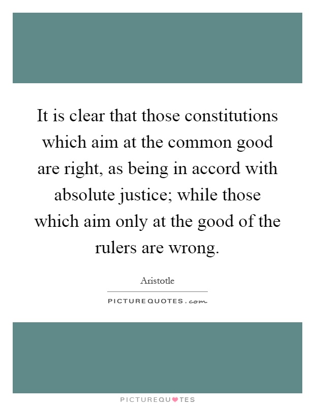 It is clear that those constitutions which aim at the common good are right, as being in accord with absolute justice; while those which aim only at the good of the rulers are wrong Picture Quote #1