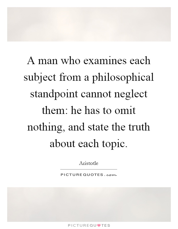 A man who examines each subject from a philosophical standpoint cannot neglect them: he has to omit nothing, and state the truth about each topic Picture Quote #1