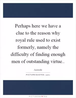 Perhaps here we have a clue to the reason why royal rule used to exist formerly, namely the difficulty of finding enough men of outstanding virtue Picture Quote #1