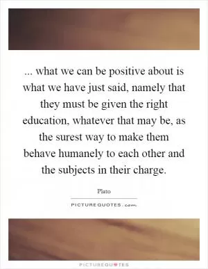... what we can be positive about is what we have just said, namely that they must be given the right education, whatever that may be, as the surest way to make them behave humanely to each other and the subjects in their charge Picture Quote #1