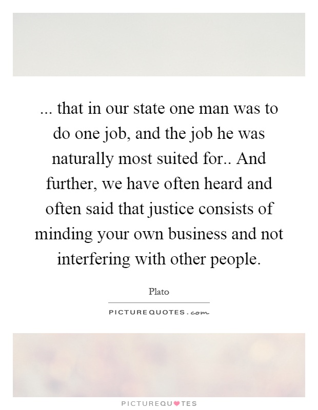 ... that in our state one man was to do one job, and the job he was naturally most suited for.. And further, we have often heard and often said that justice consists of minding your own business and not interfering with other people Picture Quote #1