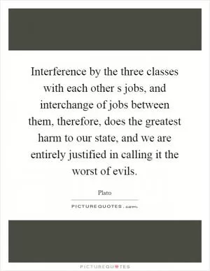 Interference by the three classes with each other s jobs, and interchange of jobs between them, therefore, does the greatest harm to our state, and we are entirely justified in calling it the worst of evils Picture Quote #1