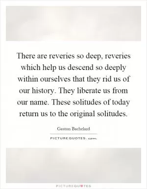 There are reveries so deep, reveries which help us descend so deeply within ourselves that they rid us of our history. They liberate us from our name. These solitudes of today return us to the original solitudes Picture Quote #1