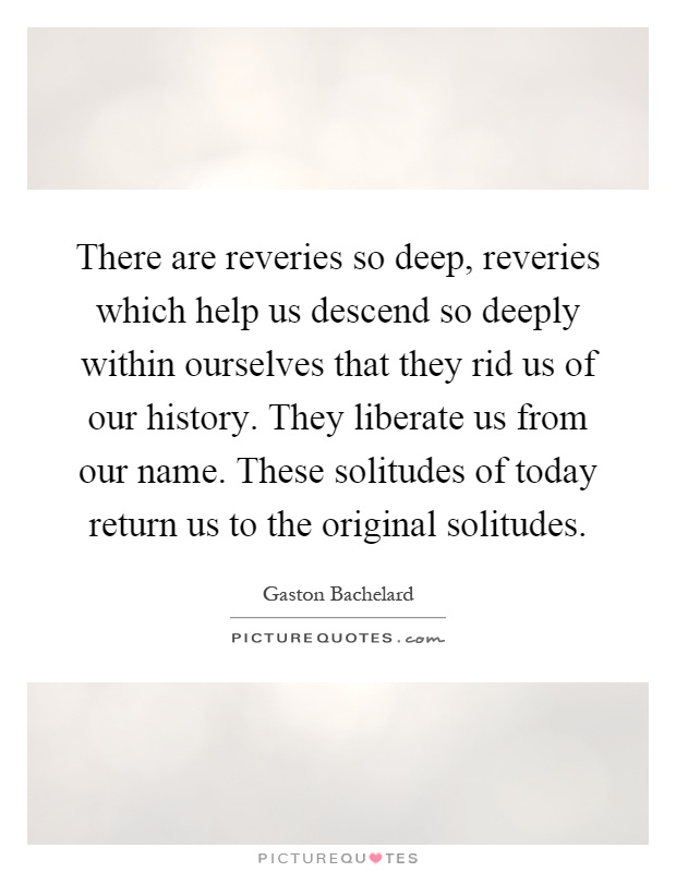 There are reveries so deep, reveries which help us descend so deeply within ourselves that they rid us of our history. They liberate us from our name. These solitudes of today return us to the original solitudes Picture Quote #1