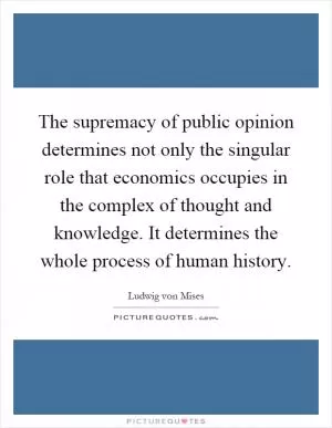 The supremacy of public opinion determines not only the singular role that economics occupies in the complex of thought and knowledge. It determines the whole process of human history Picture Quote #1