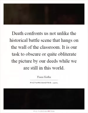 Death confronts us not unlike the historical battle scene that hangs on the wall of the classroom. It is our task to obscure or quite obliterate the picture by our deeds while we are still in this world Picture Quote #1