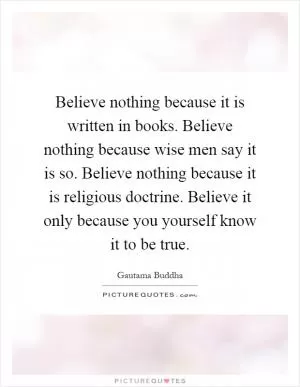 Believe nothing because it is written in books. Believe nothing because wise men say it is so. Believe nothing because it is religious doctrine. Believe it only because you yourself know it to be true Picture Quote #1