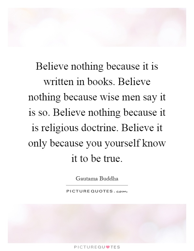 Believe nothing because it is written in books. Believe nothing because wise men say it is so. Believe nothing because it is religious doctrine. Believe it only because you yourself know it to be true Picture Quote #1