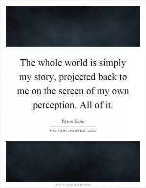 The whole world is simply my story, projected back to me on the screen of my own perception. All of it Picture Quote #1