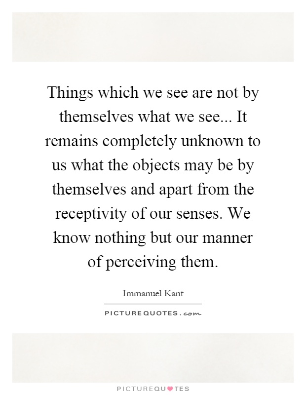 Things which we see are not by themselves what we see... It remains completely unknown to us what the objects may be by themselves and apart from the receptivity of our senses. We know nothing but our manner of perceiving them Picture Quote #1