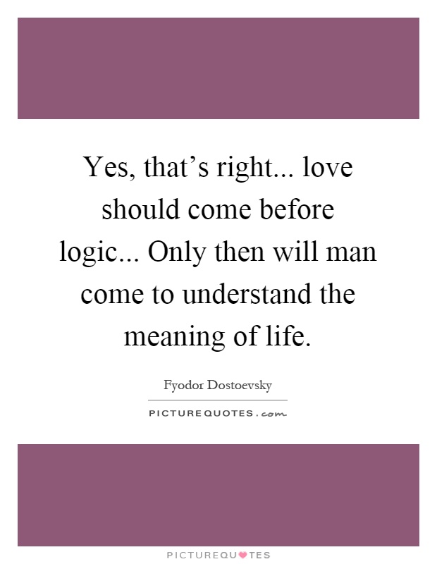 Yes, that's right... love should come before logic... Only then will man come to understand the meaning of life Picture Quote #1