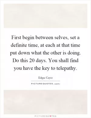 First begin between selves, set a definite time, at each at that time put down what the other is doing. Do this 20 days. You shall find you have the key to telepathy Picture Quote #1