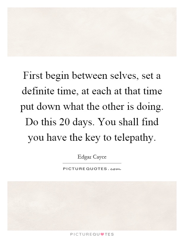 First begin between selves, set a definite time, at each at that time put down what the other is doing. Do this 20 days. You shall find you have the key to telepathy Picture Quote #1