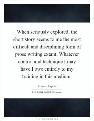 When seriously explored, the short story seems to me the most difficult and disciplining form of prose writing extant. Whatever control and technique I may have I owe entirely to my training in this medium Picture Quote #1