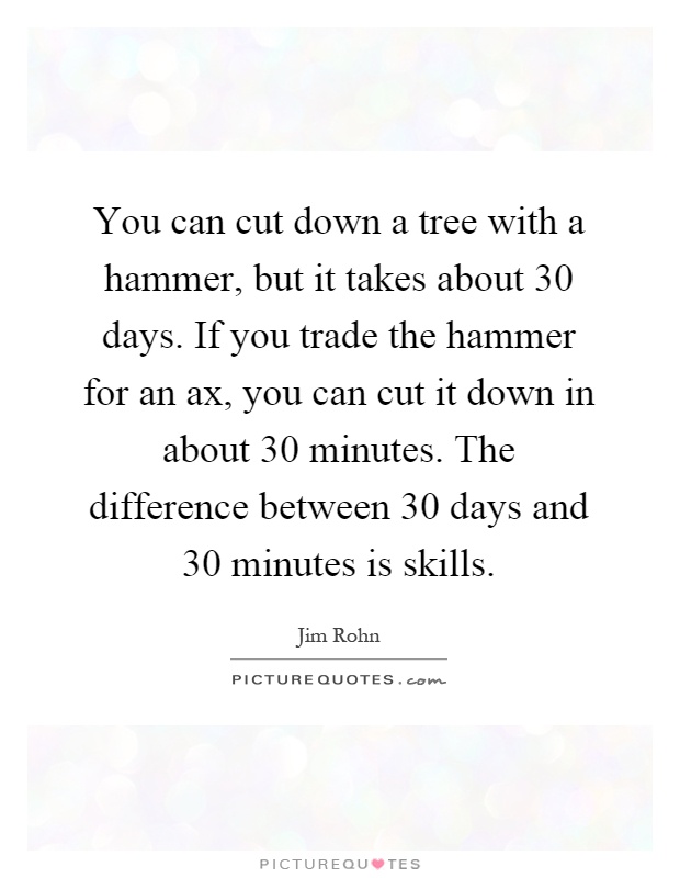 You can cut down a tree with a hammer, but it takes about 30 days. If you trade the hammer for an ax, you can cut it down in about 30 minutes. The difference between 30 days and 30 minutes is skills Picture Quote #1