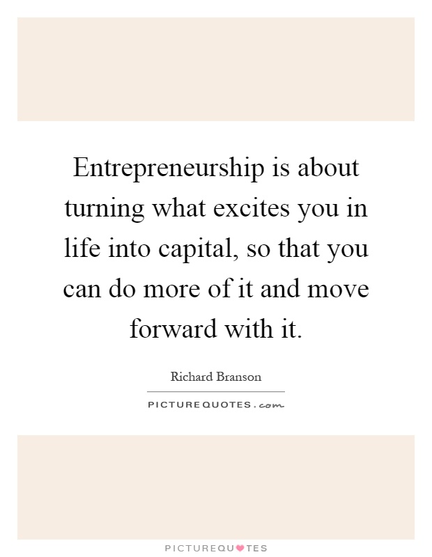 Entrepreneurship is about turning what excites you in life into capital, so that you can do more of it and move forward with it Picture Quote #1