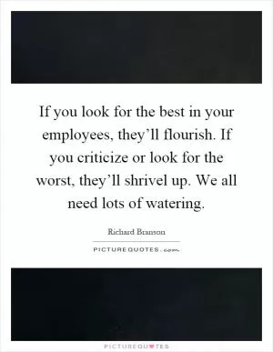 If you look for the best in your employees, they’ll flourish. If you criticize or look for the worst, they’ll shrivel up. We all need lots of watering Picture Quote #1