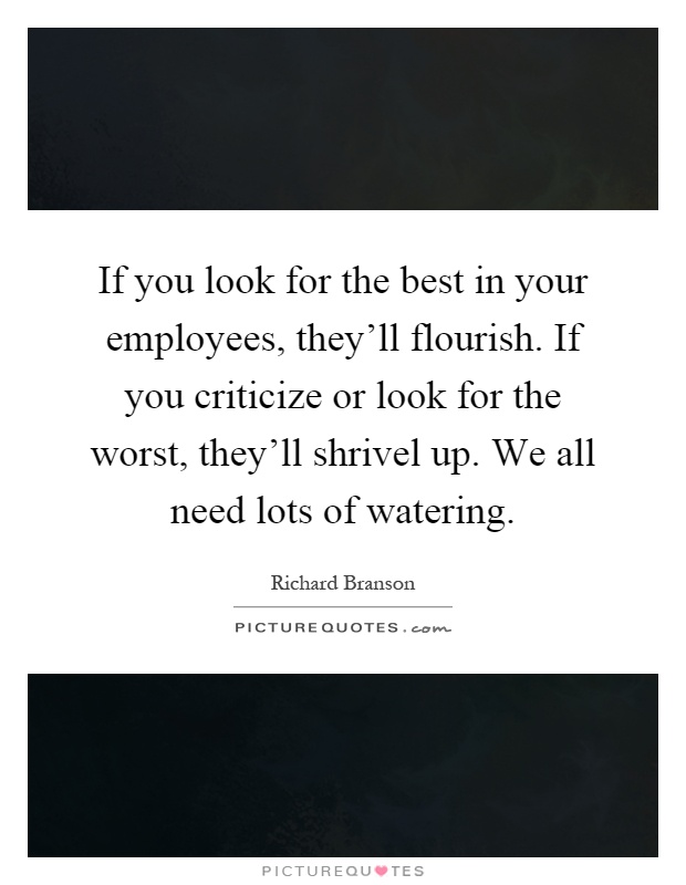If you look for the best in your employees, they'll flourish. If you criticize or look for the worst, they'll shrivel up. We all need lots of watering Picture Quote #1