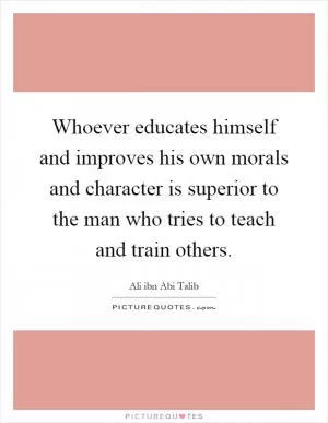 Whoever educates himself and improves his own morals and character is superior to the man who tries to teach and train others Picture Quote #1