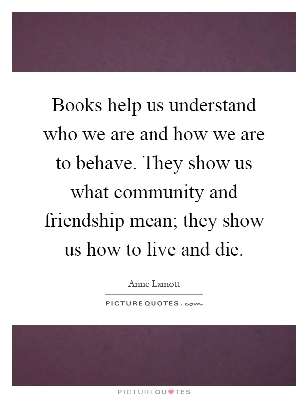 Books help us understand who we are and how we are to behave. They show us what community and friendship mean; they show us how to live and die Picture Quote #1
