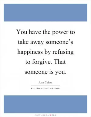 You have the power to take away someone’s happiness by refusing to forgive. That someone is you Picture Quote #1