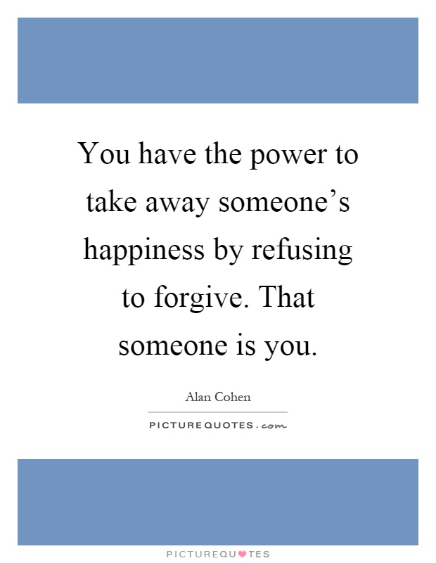 You have the power to take away someone's happiness by refusing to forgive. That someone is you Picture Quote #1