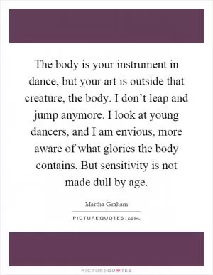 The body is your instrument in dance, but your art is outside that creature, the body. I don’t leap and jump anymore. I look at young dancers, and I am envious, more aware of what glories the body contains. But sensitivity is not made dull by age Picture Quote #1
