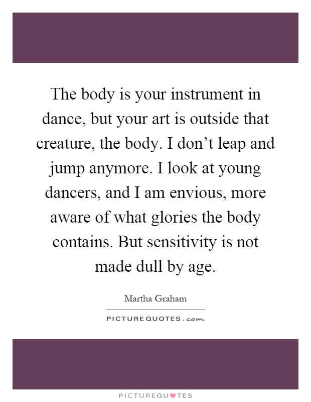 The body is your instrument in dance, but your art is outside that creature, the body. I don't leap and jump anymore. I look at young dancers, and I am envious, more aware of what glories the body contains. But sensitivity is not made dull by age Picture Quote #1