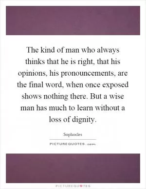 The kind of man who always thinks that he is right, that his opinions, his pronouncements, are the final word, when once exposed shows nothing there. But a wise man has much to learn without a loss of dignity Picture Quote #1