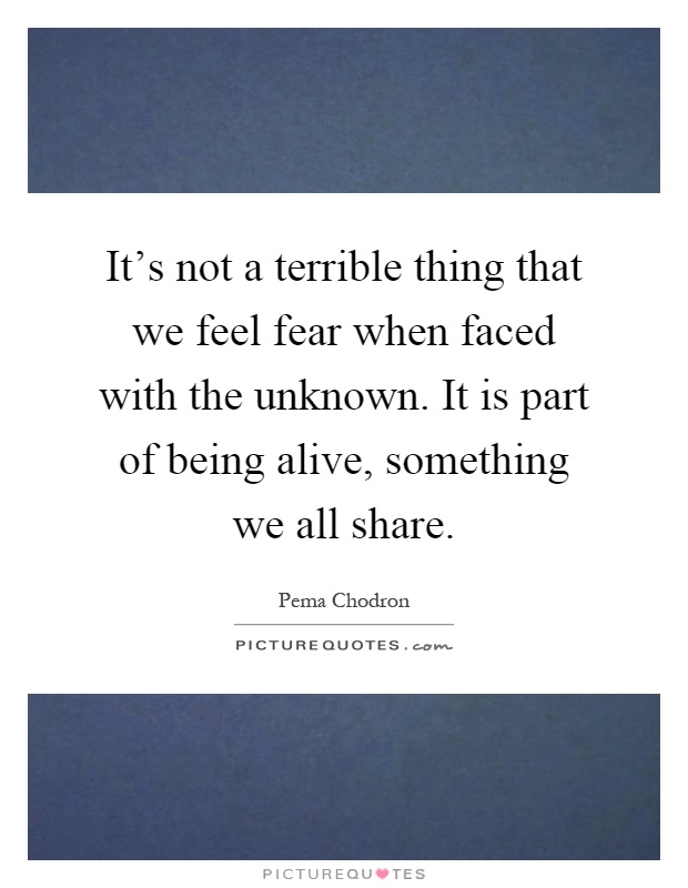 It's not a terrible thing that we feel fear when faced with the unknown. It is part of being alive, something we all share Picture Quote #1