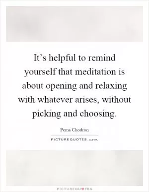 It’s helpful to remind yourself that meditation is about opening and relaxing with whatever arises, without picking and choosing Picture Quote #1