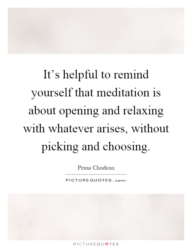 It's helpful to remind yourself that meditation is about opening and relaxing with whatever arises, without picking and choosing Picture Quote #1