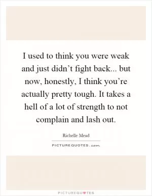 I used to think you were weak and just didn’t fight back... but now, honestly, I think you’re actually pretty tough. It takes a hell of a lot of strength to not complain and lash out Picture Quote #1