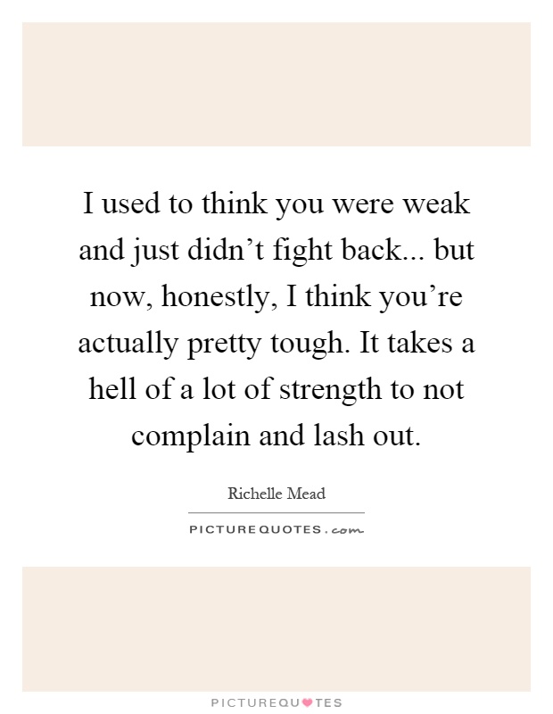 I used to think you were weak and just didn't fight back... but now, honestly, I think you're actually pretty tough. It takes a hell of a lot of strength to not complain and lash out Picture Quote #1