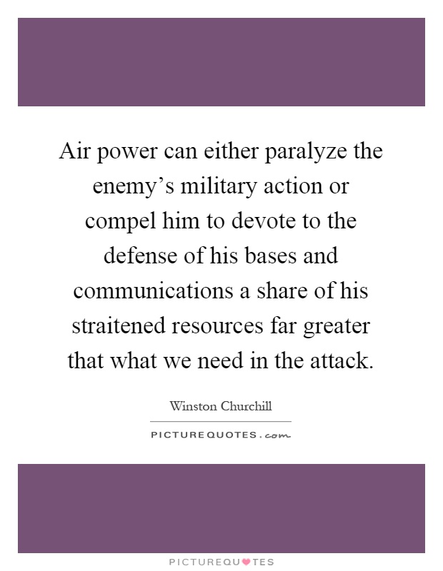 Air power can either paralyze the enemy's military action or compel him to devote to the defense of his bases and communications a share of his straitened resources far greater that what we need in the attack Picture Quote #1