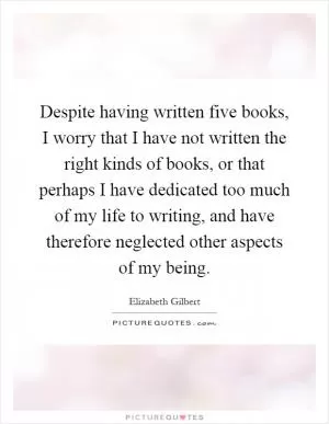 Despite having written five books, I worry that I have not written the right kinds of books, or that perhaps I have dedicated too much of my life to writing, and have therefore neglected other aspects of my being Picture Quote #1