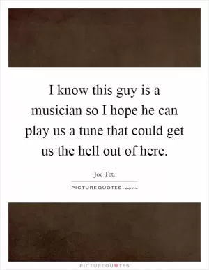 I know this guy is a musician so I hope he can play us a tune that could get us the hell out of here Picture Quote #1