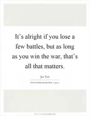 It’s alright if you lose a few battles, but as long as you win the war, that’s all that matters Picture Quote #1