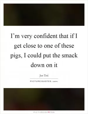 I’m very confident that if I get close to one of these pigs, I could put the smack down on it Picture Quote #1