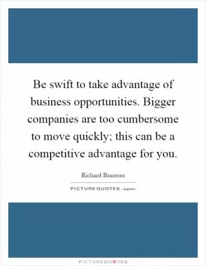 Be swift to take advantage of business opportunities. Bigger companies are too cumbersome to move quickly; this can be a competitive advantage for you Picture Quote #1