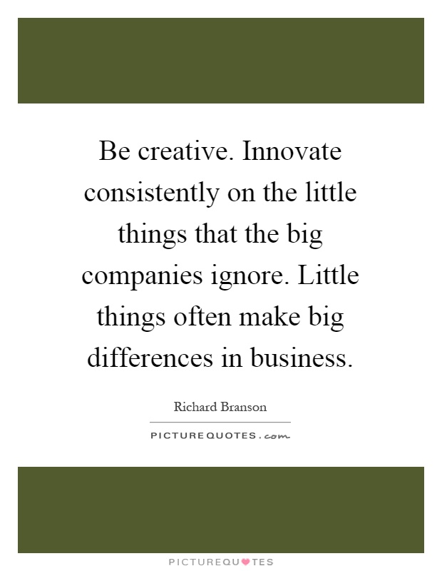 Be creative. Innovate consistently on the little things that the big companies ignore. Little things often make big differences in business Picture Quote #1