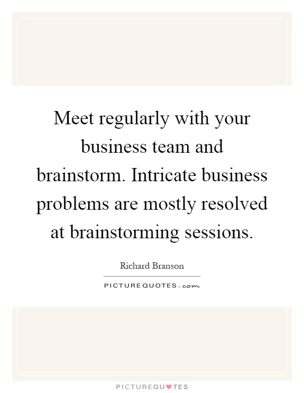 Meet regularly with your business team and brainstorm. Intricate business problems are mostly resolved at brainstorming sessions Picture Quote #1
