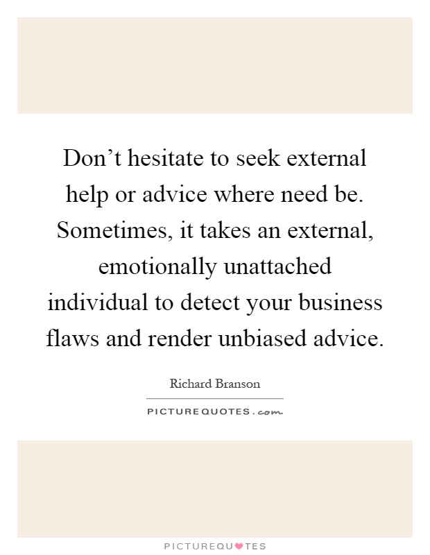 Don't hesitate to seek external help or advice where need be. Sometimes, it takes an external, emotionally unattached individual to detect your business flaws and render unbiased advice Picture Quote #1