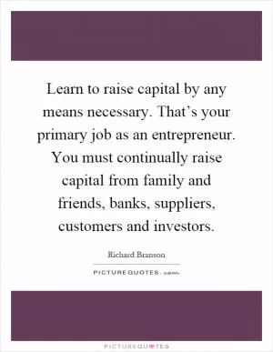 Learn to raise capital by any means necessary. That’s your primary job as an entrepreneur. You must continually raise capital from family and friends, banks, suppliers, customers and investors Picture Quote #1