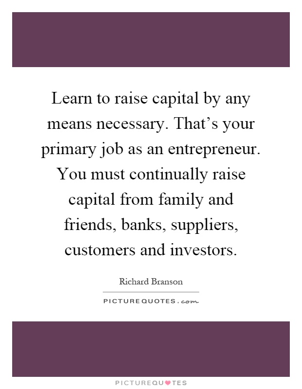 Learn to raise capital by any means necessary. That's your primary job as an entrepreneur. You must continually raise capital from family and friends, banks, suppliers, customers and investors Picture Quote #1