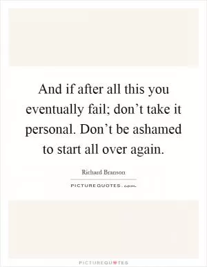 And if after all this you eventually fail; don’t take it personal. Don’t be ashamed to start all over again Picture Quote #1
