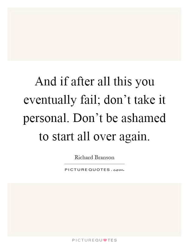 And if after all this you eventually fail; don't take it personal. Don't be ashamed to start all over again Picture Quote #1