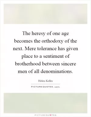 The heresy of one age becomes the orthodoxy of the next. Mere tolerance has given place to a sentiment of brotherhood between sincere men of all denominations Picture Quote #1