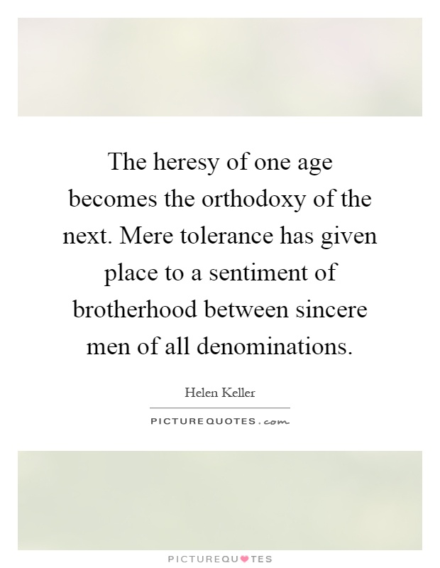 The heresy of one age becomes the orthodoxy of the next. Mere tolerance has given place to a sentiment of brotherhood between sincere men of all denominations Picture Quote #1